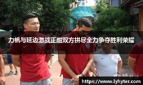力帆与延边激战正酣双方拼尽全力争夺胜利荣耀